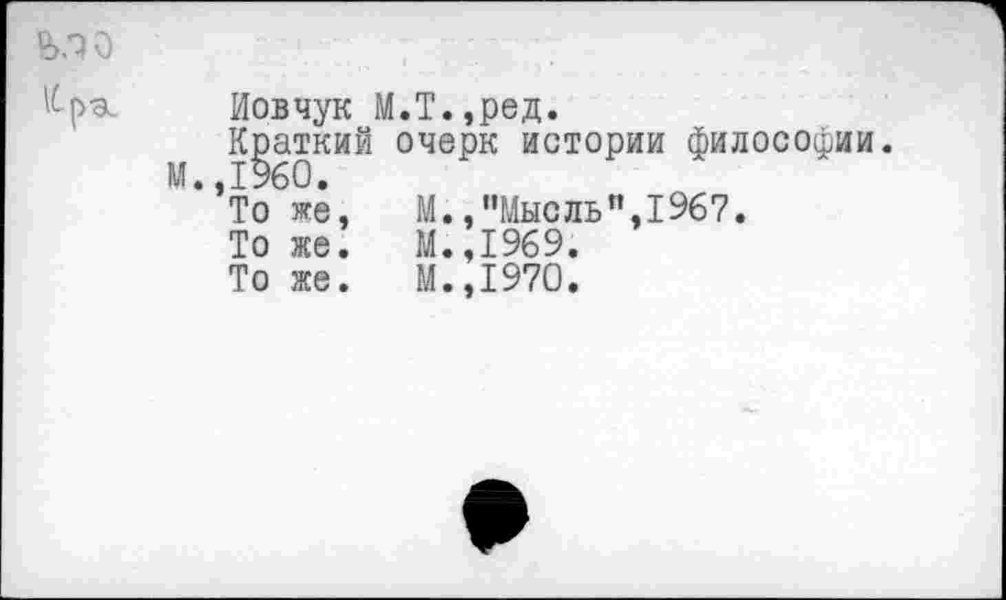 ﻿Иовчук М.Т.,ред.
Краткий очерк истории философии.
’То же,	М.,"Мысль",1967.
То же.	М.,1969.
То же.	М.,1970.